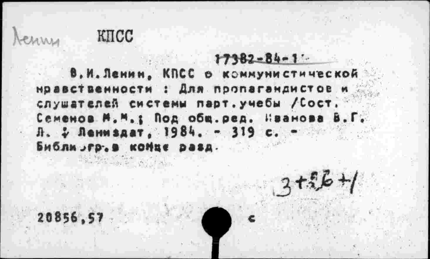 ﻿
КПСС

В,И.Ленин, КПСС о коммунистической нравственности : Для пропагандистов и слушателей системы парт.учебы /Сост. Семенов М.м,; Под обц.ред. Иванова В.Г. Л. $ Лемм адат, 198^. - J19 с. -Библм>гр. в конце раад-
20856,57